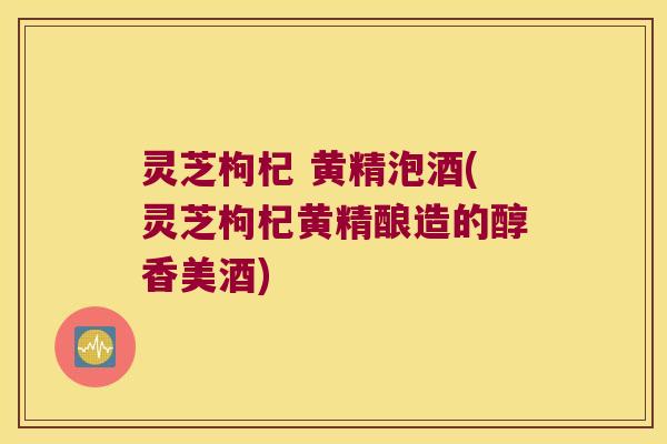 灵芝枸杞 黄精泡酒(灵芝枸杞黄精酿造的醇香美酒) 灵芝枸杞 黄精泡酒(灵芝枸杞黄精酿造的醇香美酒)