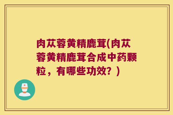 肉苁蓉黄精鹿茸(肉苁蓉黄精鹿茸合成颗粒，有哪些功效？)