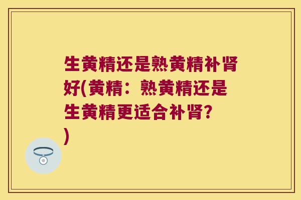 生黄精还是熟黄精补好(黄精:熟黄精还是生黄精更适合补? ) 生黄精还是熟黄精补好(黄精:熟黄精还是生黄精更适合补? )