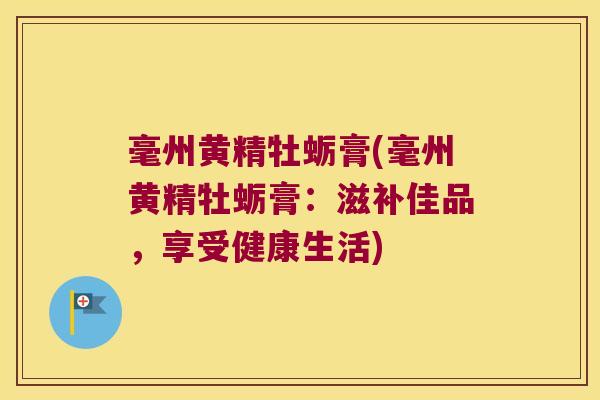 毫州黄精牡蛎膏(毫州黄精牡蛎膏：滋补佳品，享受健康生活)