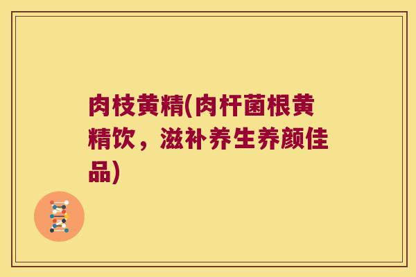 肉枝黄精(肉杆菌根黄精饮，滋补养生养颜佳品)
