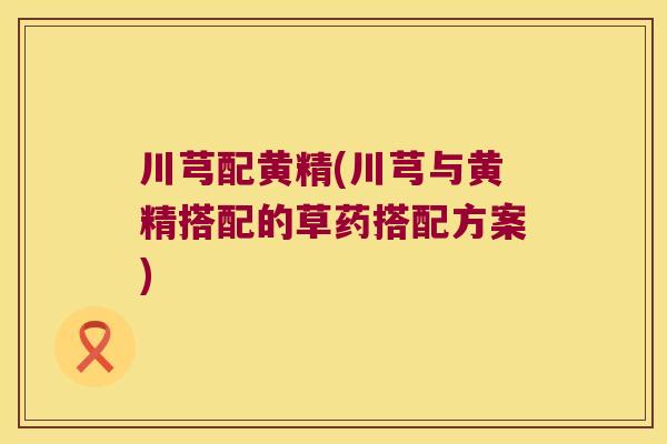 川芎配黄精(川芎与黄精搭配的草药搭配方案) 川芎配黄精(川芎与黄精搭配的草药搭配方案)