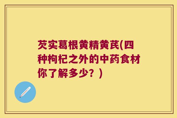 芡实葛根黄精黄芪(四种枸杞之外的食材你了解多少？)