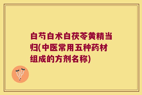 白芍白术白茯苓黄精当归(中医常用五种药材组成的方剂名称)