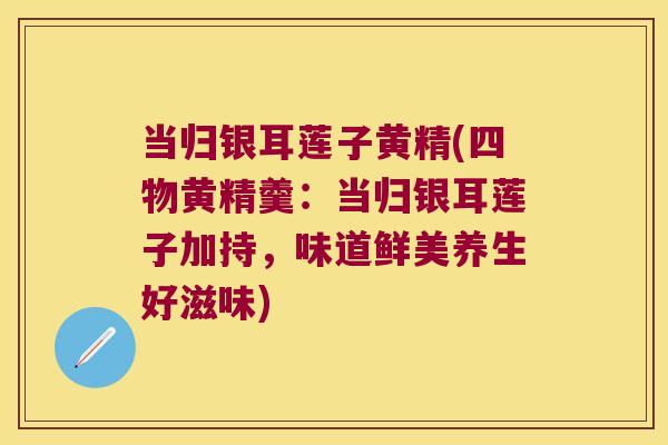 当归银耳莲子黄精(四物黄精羹：当归银耳莲子加持，味道鲜美养生好滋味)