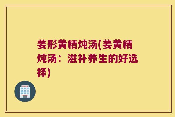 姜形黄精炖汤(姜黄精炖汤:滋补养生的好选择) 姜形黄精炖汤(姜黄精炖汤:滋补养生的好选择)