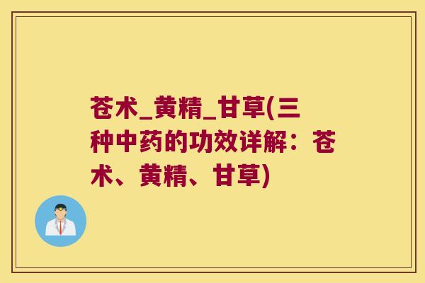 苍术_黄精_甘草(三种的功效详解:苍术、黄精、甘草) 苍术_黄精_甘草(三种的功效详解:苍术、黄精、甘草)