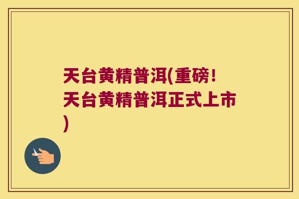 天台黄精普洱(重磅!天台黄精普洱正式上市) 天台黄精普洱(重磅!天台黄精普洱正式上市)