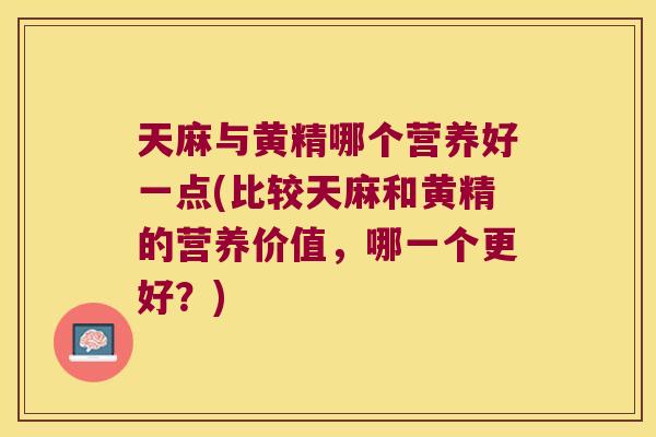 天麻与黄精哪个营养好一点(比较天麻和黄精的营养价值，哪一个更好？)