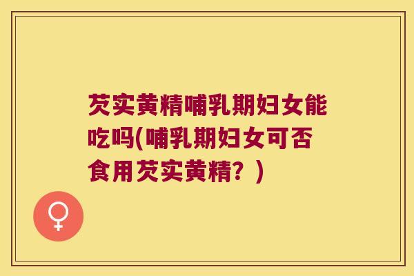 芡实黄精哺乳期妇女能吃吗(哺乳期妇女可否食用芡实黄精？)