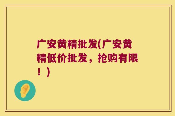广安黄精批发(广安黄精低价批发，抢购有限！)