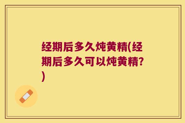 经期后多久炖黄精(经期后多久可以炖黄精?) 经期后多久炖黄精(经期后多久可以炖黄精?)