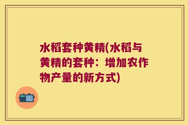 水稻套种黄精(水稻与黄精的套种:增加农作物产量的新方式) 水稻套种黄精(水稻与黄精的套种:增加农作物产量的新方式)