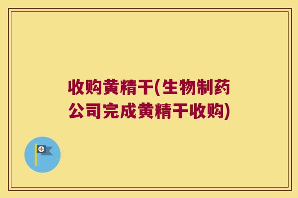 收购黄精干(生物制药公司完成黄精干收购)