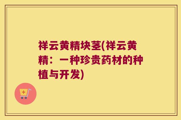 祥云黄精块茎(祥云黄精:一种珍贵药材的种植与开发) 祥云黄精块茎(祥云黄精:一种珍贵药材的种植与开发)