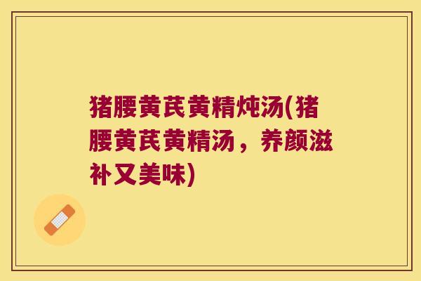 猪腰黄芪黄精炖汤(猪腰黄芪黄精汤，养颜滋补又美味)