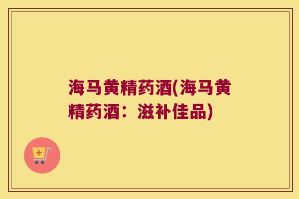 海马黄精药酒(海马黄精药酒：滋补佳品)