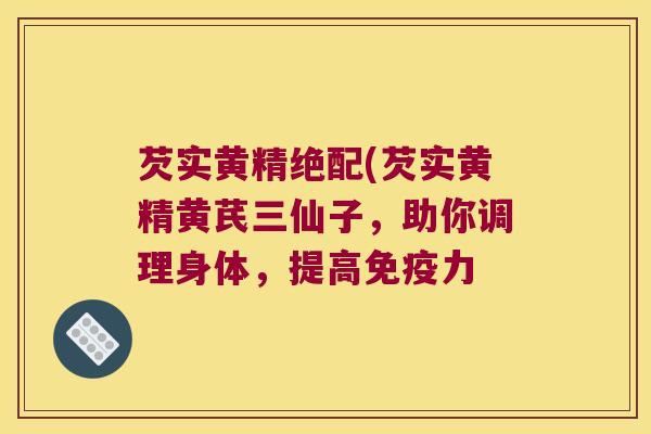 芡实黄精绝配(芡实黄精黄芪三仙子,助你调理身体,提高力 芡实黄精绝配(芡实黄精黄芪三仙子,助你调理身体,提高力