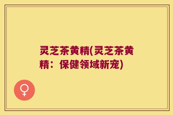 灵芝茶黄精(灵芝茶黄精:保健领域新宠) 灵芝茶黄精(灵芝茶黄精:保健领域新宠)