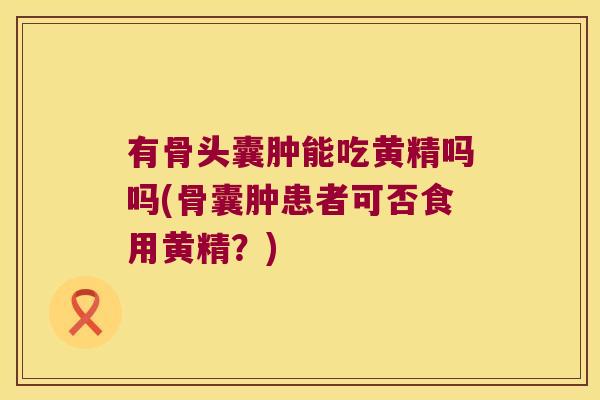 有骨头囊肿能吃黄精吗吗(骨囊肿患者可否食用黄精？)