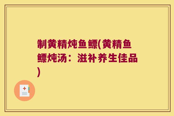 制黄精炖鱼鳔(黄精鱼鳔炖汤:滋补养生佳品) 制黄精炖鱼鳔(黄精鱼鳔炖汤:滋补养生佳品)