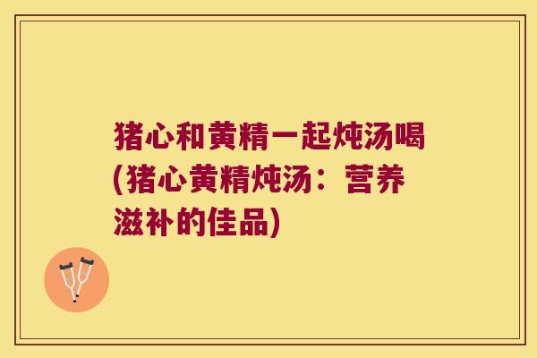 猪心和黄精一起炖汤喝(猪心黄精炖汤：营养滋补的佳品)