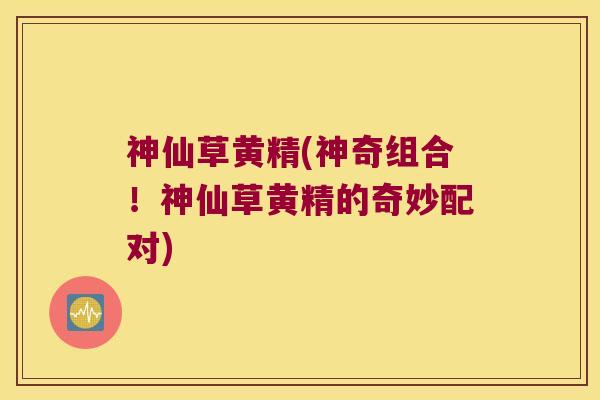 神仙草黄精(神奇组合！神仙草黄精的奇妙配对)