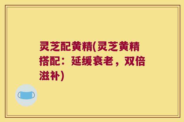 灵芝配黄精(灵芝黄精搭配：延缓，双倍滋补)