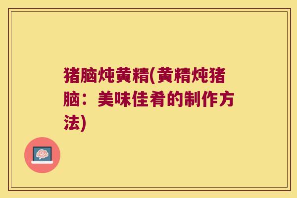 猪脑炖黄精(黄精炖猪脑:美味佳肴的制作方法) 猪脑炖黄精(黄精炖猪脑:美味佳肴的制作方法)
