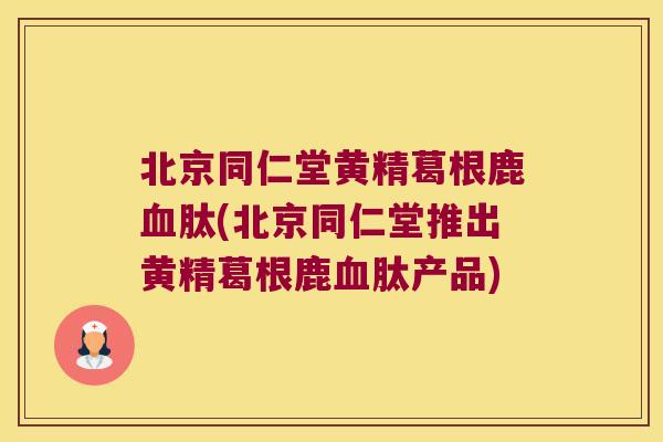 北京同仁堂黄精葛根鹿肽(北京同仁堂推出黄精葛根鹿肽产品)