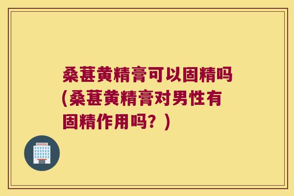 桑葚黄精膏可以固精吗(桑葚黄精膏对男性有固精作用吗？)