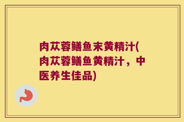 肉苁蓉鳝鱼末黄精汁(肉苁蓉鳝鱼黄精汁，中医养生佳品)