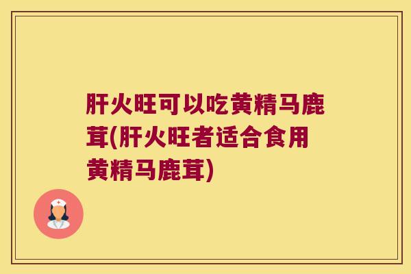 火旺可以吃黄精马鹿茸(火旺者适合食用黄精马鹿茸)