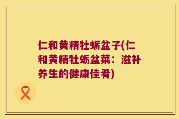 仁和黄精牡蛎盆子(仁和黄精牡蛎盆菜:滋补养生的健康佳肴) 仁和黄精牡蛎盆子(仁和黄精牡蛎盆菜:滋补养生的健康佳肴)