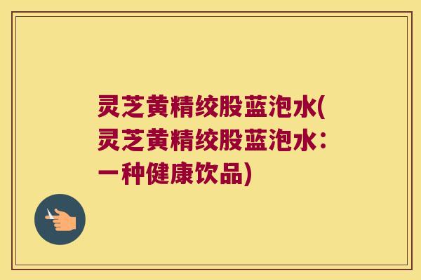 灵芝黄精绞股蓝泡水(灵芝黄精绞股蓝泡水：一种健康饮品)