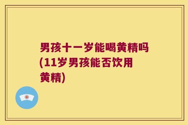 男孩十一岁能喝黄精吗(11岁男孩能否饮用黄精)