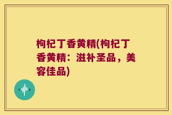 枸杞丁香黄精(枸杞丁香黄精：滋补圣品，美容佳品)