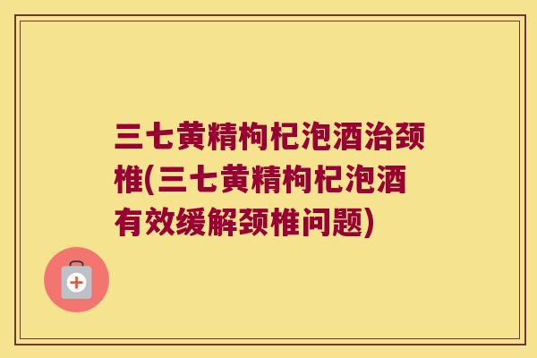 三七黄精枸杞泡酒颈椎(三七黄精枸杞泡酒有效缓解颈椎问题)