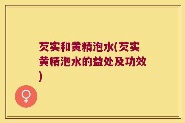 芡实和黄精泡水(芡实黄精泡水的益处及功效)