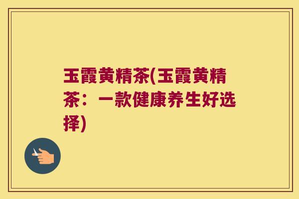 玉霞黄精茶(玉霞黄精茶:一款健康养生好选择) 玉霞黄精茶(玉霞黄精茶:一款健康养生好选择)