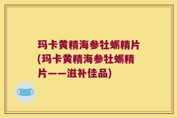 玛卡黄精海参牡蛎精片(玛卡黄精海参牡蛎精片——滋补佳品)