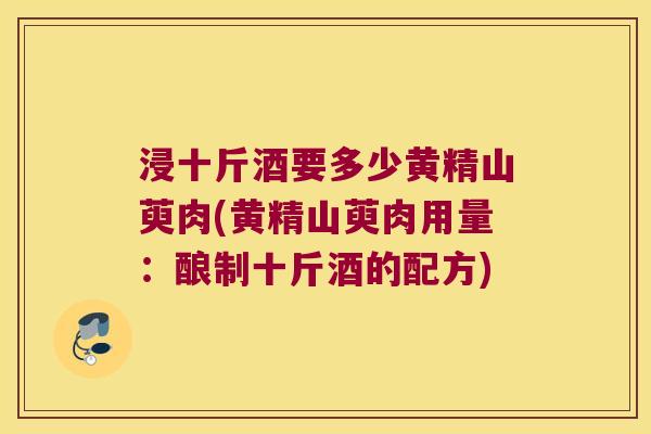 浸十斤酒要多少黄精山萸肉(黄精山萸肉用量：酿制十斤酒的配方)