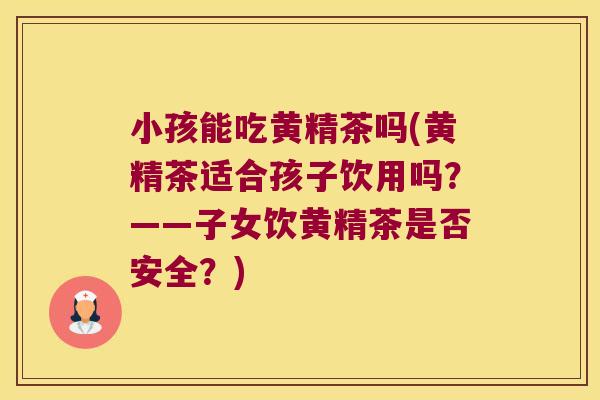 小孩能吃黄精茶吗(黄精茶适合孩子饮用吗?——子女饮黄精茶是否安全?) 小孩能吃黄精茶吗(黄精茶适合孩子饮用吗?——子女饮黄精茶是否安全?)