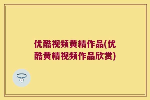 优酷视频黄精作品(优酷黄精视频作品欣赏)