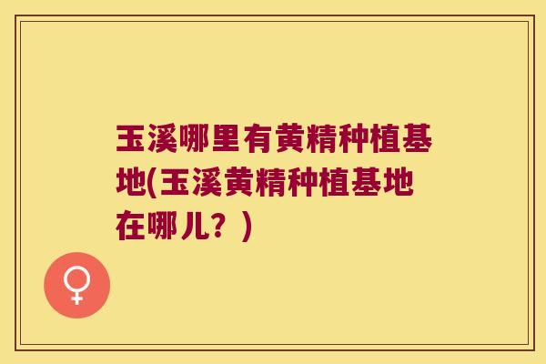 玉溪哪里有黄精种植基地(玉溪黄精种植基地在哪儿？)