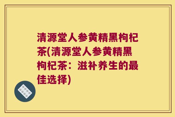清源堂人参黄精黑枸杞茶(清源堂人参黄精黑枸杞茶：滋补养生的佳选择)