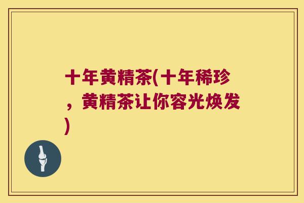 十年黄精茶(十年稀珍，黄精茶让你容光焕发)
