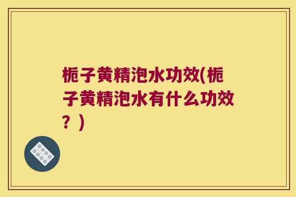 栀子黄精泡水功效(栀子黄精泡水有什么功效？)
