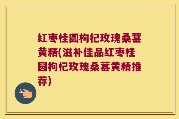 红枣桂圆枸杞玫瑰桑葚黄精(滋补佳品红枣桂圆枸杞玫瑰桑葚黄精推荐) 红枣桂圆枸杞玫瑰桑葚黄精(滋补佳品红枣桂圆枸杞玫瑰桑葚黄精推荐)