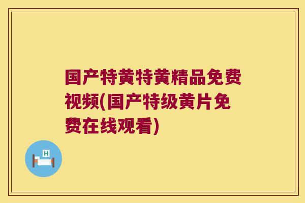 国产特黄特黄精品免费视频(国产特级黄片免费在线观看) 国产特黄特黄精品免费视频(国产特级黄片免费在线观看)